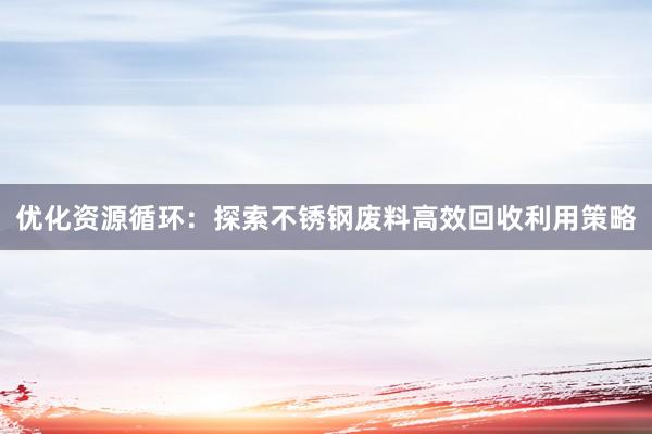 优化资源循环：探索不锈钢废料高效回收利用策略